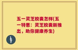 五一灵芝胶囊怎样(五一特惠：灵芝胶囊新推出，助你健康养生)
