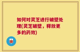 如何对灵芝进行破壁处理(灵芝破壁，释放更多的药效)