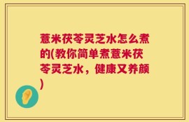 薏米茯苓灵芝水怎么煮的(教你简单煮薏米茯苓灵芝水，健康又养颜)