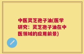 中医灵芝孢子油(医学研究：灵芝孢子油在中医领域的应用前景)