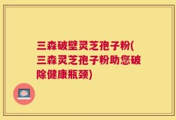 三森破壁灵芝孢子粉(三森灵芝孢子粉助您破除健康瓶颈)