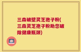 三森破壁灵芝孢子粉(三森灵芝孢子粉助您破除健康瓶颈)
