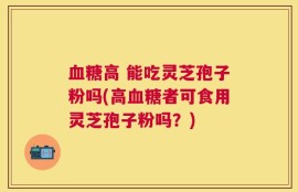 血糖高 能吃灵芝孢子粉吗(高血糖者可食用灵芝孢子粉吗？)