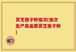灵芝孢子粉榆次(榆次出产高品质灵芝孢子粉)