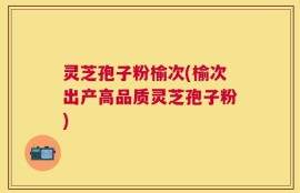 灵芝孢子粉榆次(榆次出产高品质灵芝孢子粉)