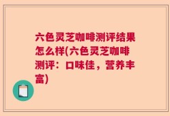 六色灵芝咖啡测评结果怎么样(六色灵芝咖啡测评：口味佳，营养丰富)