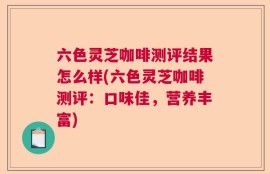 六色灵芝咖啡测评结果怎么样(六色灵芝咖啡测评：口味佳，营养丰富)