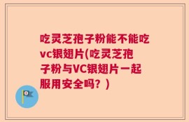 吃灵芝孢子粉能不能吃vc银翅片(吃灵芝孢子粉与VC银翅片一起服用安全吗？)