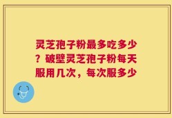 灵芝孢子粉最多吃多少？破壁灵芝孢子粉每天服用几次，每次服多少