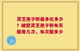 灵芝孢子粉最多吃多少？破壁灵芝孢子粉每天服用几次，每次服多少