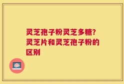 灵芝孢子粉灵芝多糖？灵芝片和灵芝孢子粉的区别