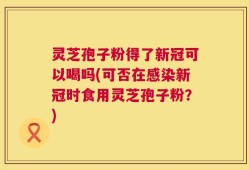 灵芝孢子粉得了新冠可以喝吗(可否在感染新冠时食用灵芝孢子粉？)