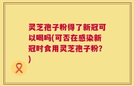 灵芝孢子粉得了新冠可以喝吗(可否在感染新冠时食用灵芝孢子粉？)