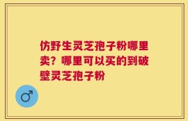 仿野生灵芝孢子粉哪里卖？哪里可以买的到破壁灵芝孢子粉