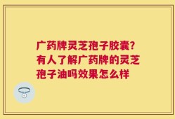 广药牌灵芝孢子胶囊？有人了解广药牌的灵芝孢子油吗效果怎么样