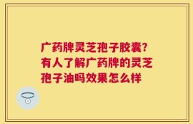广药牌灵芝孢子胶囊？有人了解广药牌的灵芝孢子油吗效果怎么样