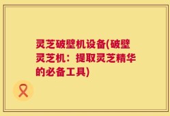 灵芝破壁机设备(破壁灵芝机：提取灵芝精华的必备工具)