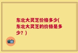 东北大灵芝价格多少(东北大灵芝的价格是多少？)