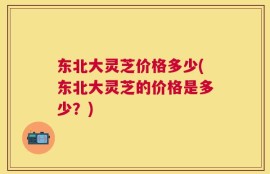 东北大灵芝价格多少(东北大灵芝的价格是多少？)