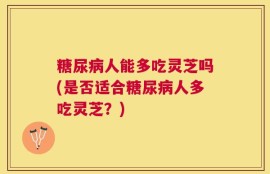 糖尿病人能多吃灵芝吗(是否适合糖尿病人多吃灵芝？)