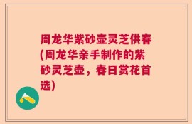 周龙华紫砂壶灵芝供春(周龙华亲手制作的紫砂灵芝壶，春日赏花首选)