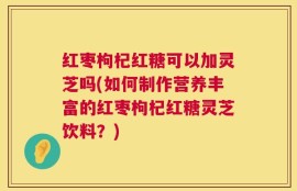 红枣枸杞红糖可以加灵芝吗(如何制作营养丰富的红枣枸杞红糖灵芝饮料？)