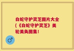 白蛇守护灵芝图片大全(《白蛇守护灵芝》美轮美奂图集！
