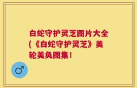 白蛇守护灵芝图片大全(《白蛇守护灵芝》美轮美奂图集！
