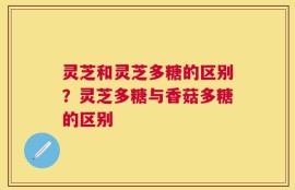 灵芝和灵芝多糖的区别？灵芝多糖与香菇多糖的区别