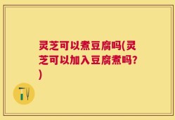 灵芝可以煮豆腐吗(灵芝可以加入豆腐煮吗？)