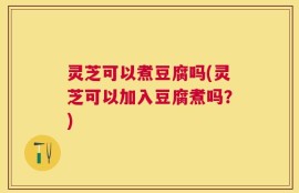 灵芝可以煮豆腐吗(灵芝可以加入豆腐煮吗？)