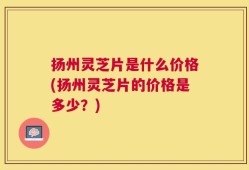 扬州灵芝片是什么价格(扬州灵芝片的价格是多少？)