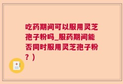 吃药期间可以服用灵芝孢子粉吗_服药期间能否同时服用灵芝孢子粉？)
