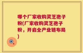哪个厂家收购灵芝孢子粉(厂家收购灵芝孢子粉，开启全产业链布局)