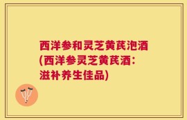 西洋参和灵芝黄芪泡酒(西洋参灵芝黄芪酒：滋补养生佳品)