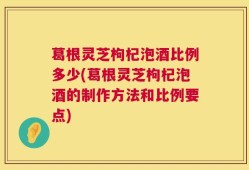 葛根灵芝枸杞泡酒比例多少(葛根灵芝枸杞泡酒的制作方法和比例要点)