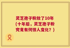 灵芝孢子粉放了10年(十年后，灵芝孢子粉究竟有何惊人变化？)