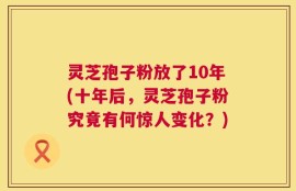 灵芝孢子粉放了10年(十年后，灵芝孢子粉究竟有何惊人变化？)
