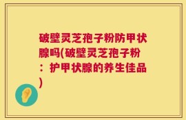 破壁灵芝孢子粉防甲状腺吗(破壁灵芝孢子粉：护甲状腺的养生佳品)