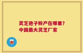 灵芝孢子粉产在哪里？中国最大灵芝厂家