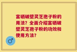 富硒破壁灵芝孢子粉的用法？全面介绍富硒破壁灵芝孢子粉的功效和使用方法？