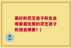 最好的灵芝孢子粉出自哪里最优质的灵芝孢子粉源自哪里？)