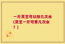 一斤灵芝可以放几次水(灵芝一斤可煮几次水？)