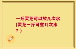 一斤灵芝可以放几次水(灵芝一斤可煮几次水？)