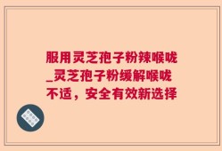 服用灵芝孢子粉辣喉咙_灵芝孢子粉缓解喉咙不适，安全有效新选择