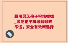 服用灵芝孢子粉辣喉咙_灵芝孢子粉缓解喉咙不适，安全有效新选择