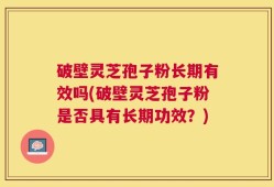 破壁灵芝孢子粉长期有效吗(破壁灵芝孢子粉是否具有长期功效？)