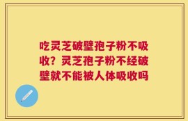 吃灵芝破壁孢子粉不吸收？灵芝孢子粉不经破壁就不能被人体吸收吗