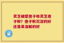 灵芝破壁孢子和灵芝孢子粉？孢子粉沉淀的好还是易溶解的好