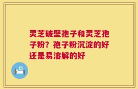 灵芝破壁孢子和灵芝孢子粉？孢子粉沉淀的好还是易溶解的好